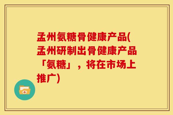 孟州氨糖骨健康产品(孟州研制出骨健康产品「氨糖」，将在市场上推广)