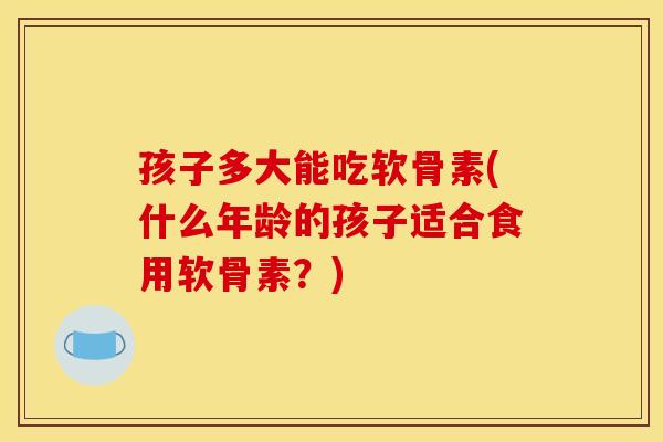 孩子多大能吃软骨素(什么年龄的孩子适合食用软骨素？)