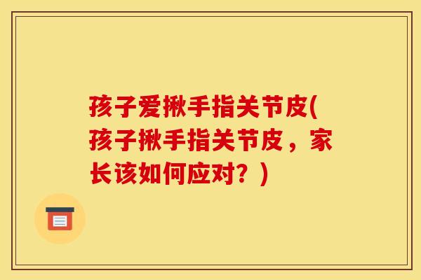 孩子爱揪手指关节皮(孩子揪手指关节皮，家长该如何应对？)
