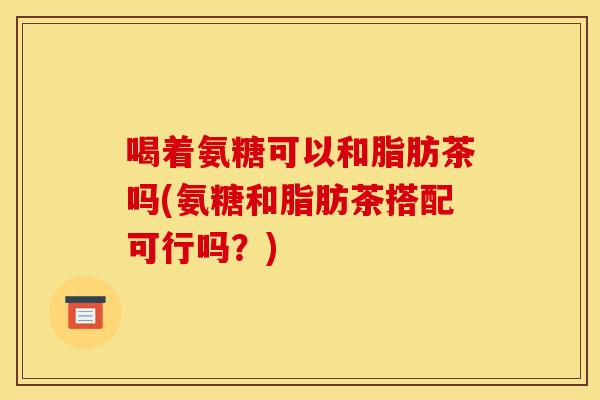 喝着氨糖可以和脂肪茶吗(氨糖和脂肪茶搭配可行吗？)