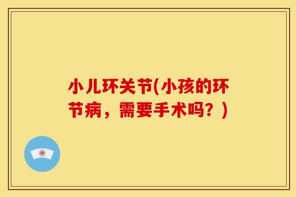 小儿环关节(小孩的环节病，需要手术吗？)