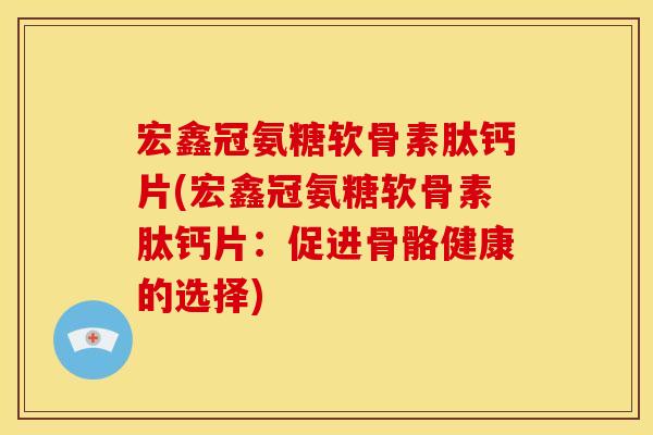 宏鑫冠氨糖软骨素肽钙片(宏鑫冠氨糖软骨素肽钙片：促进骨骼健康的选择)