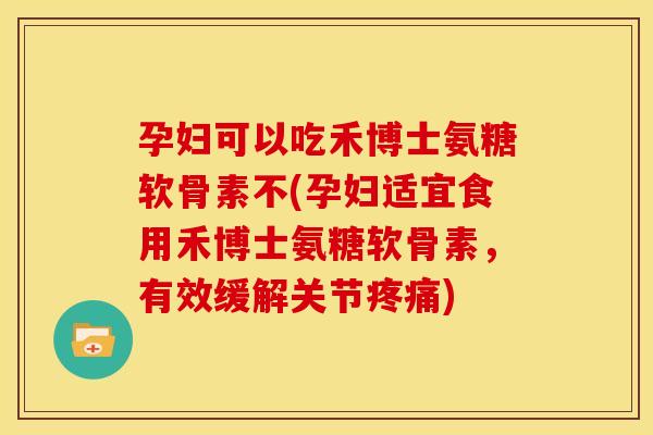 孕妇可以吃禾博士氨糖软骨素不(孕妇适宜食用禾博士氨糖软骨素，有效缓解关节疼痛)