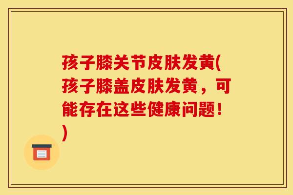 孩子膝关节皮肤发黄(孩子膝盖皮肤发黄，可能存在这些健康问题！)