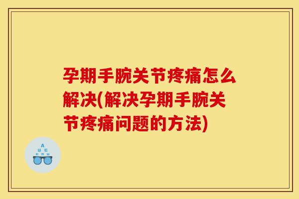 孕期手腕关节疼痛怎么解决(解决孕期手腕关节疼痛问题的方法)