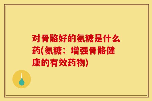 对骨骼好的氨糖是什么药(氨糖：增强骨骼健康的有效药物)