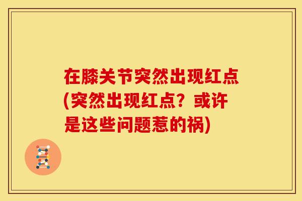 在膝关节突然出现红点(突然出现红点？或许是这些问题惹的祸)