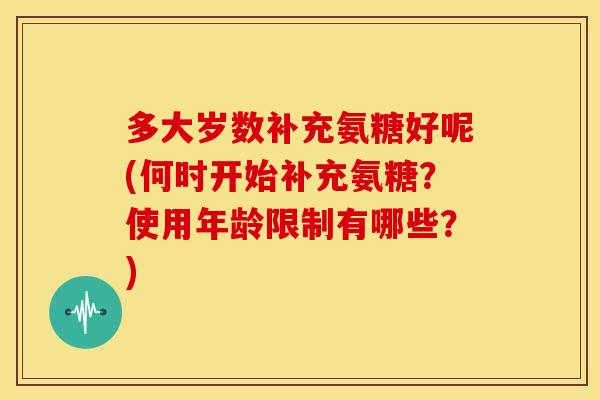 多大岁数补充氨糖好呢(何时开始补充氨糖？使用年龄限制有哪些？)