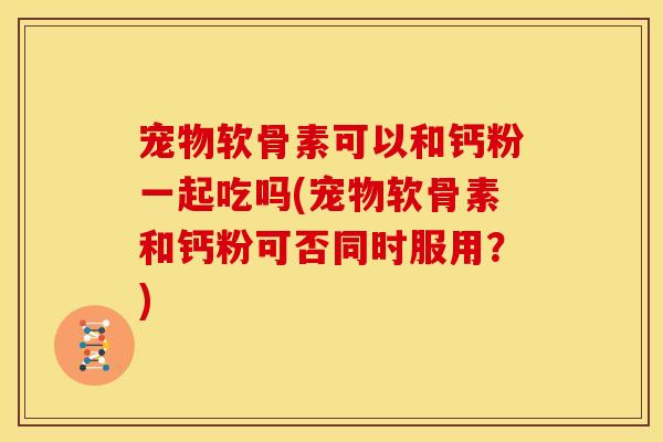 宠物软骨素可以和钙粉一起吃吗(宠物软骨素和钙粉可否同时服用？)