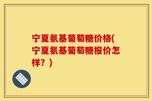 宁夏氨基葡萄糖价格(宁夏氨基葡萄糖报价怎样？)