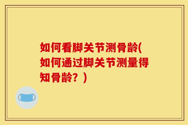 如何看脚关节测骨龄(如何通过脚关节测量得知骨龄？)