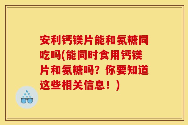 安利钙镁片能和氨糖同吃吗(能同时食用钙镁片和氨糖吗？你要知道这些相关信息！)