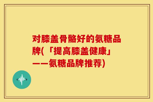 对膝盖骨骼好的氨糖品牌(「提高膝盖健康」——氨糖品牌推荐)