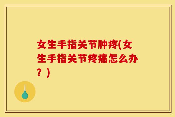 女生手指关节肿疼(女生手指关节疼痛怎么办？)