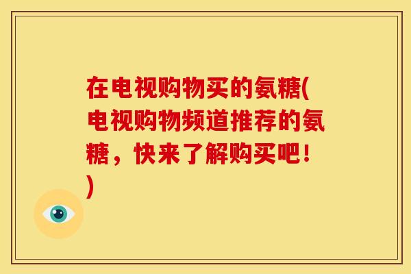 在电视购物买的氨糖(电视购物频道推荐的氨糖，快来了解购买吧！)