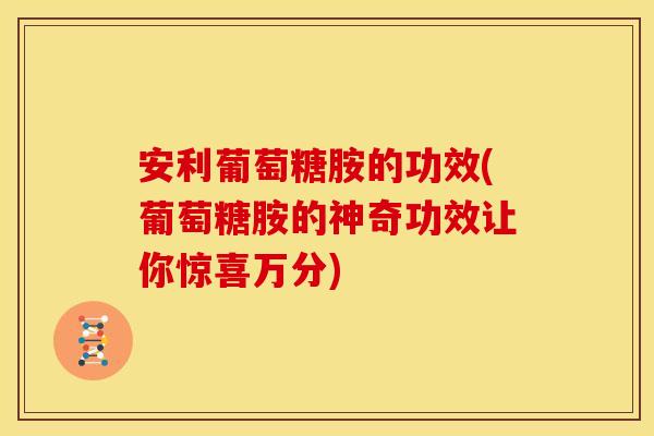 安利葡萄糖胺的功效(葡萄糖胺的神奇功效让你惊喜万分)