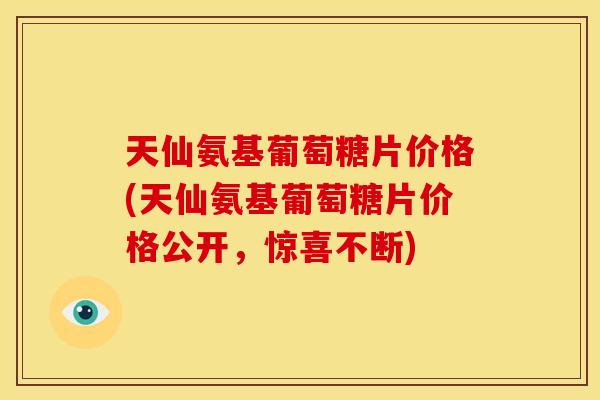 天仙氨基葡萄糖片价格(天仙氨基葡萄糖片价格公开，惊喜不断)