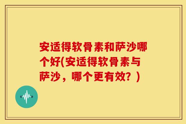 安适得软骨素和萨沙哪个好(安适得软骨素与萨沙，哪个更有效？)