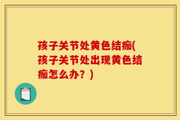 孩子关节处黄色结痂(孩子关节处出现黄色结痂怎么办？)