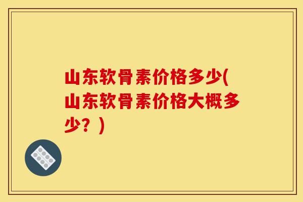 山东软骨素价格多少(山东软骨素价格大概多少？)