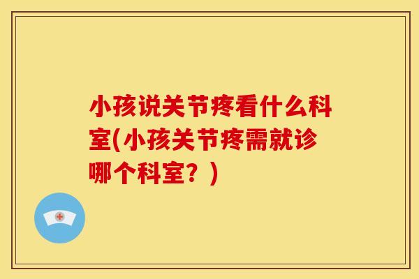 小孩说关节疼看什么科室(小孩关节疼需就诊哪个科室？)