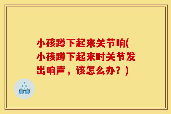 小孩蹲下起来关节响(小孩蹲下起来时关节发出响声,该怎么办?)-第1张图片-关节骑士 小孩蹲下起来关节响(小孩蹲下起来时关节发出响声,该怎么办?)-第1张图片-关节骑士