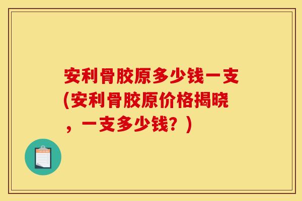 安利骨胶原多少钱一支(安利骨胶原价格揭晓，一支多少钱？)