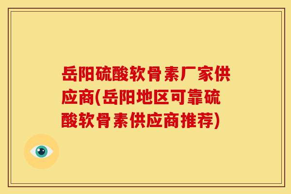 岳阳硫酸软骨素厂家供应商(岳阳地区可靠硫酸软骨素供应商推荐)