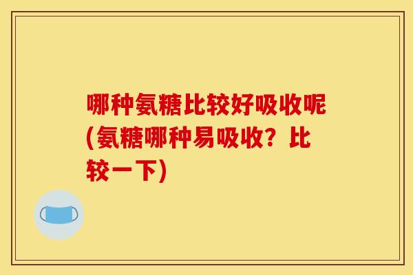 哪种氨糖比较好吸收呢(氨糖哪种易吸收？比较一下)
