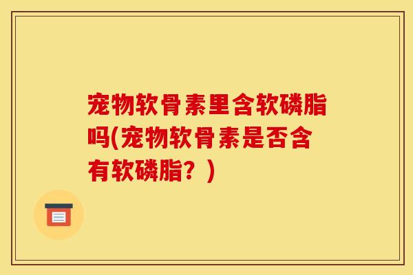 宠物软骨素里含软磷脂吗(宠物软骨素是否含有软磷脂？)