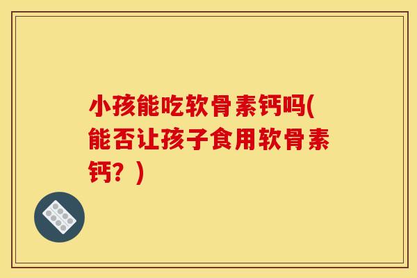 小孩能吃软骨素钙吗(能否让孩子食用软骨素钙？)