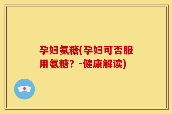 孕妇氨糖(孕妇可否服用氨糖？-健康解读)