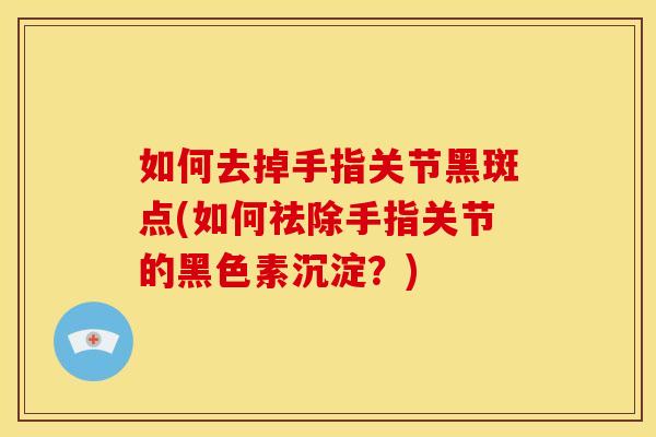 如何去掉手指关节黑斑点(如何祛除手指关节的黑色素沉淀？)