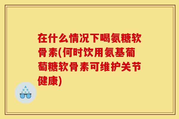 在什么情况下喝氨糖软骨素(何时饮用氨基葡萄糖软骨素可维护关节健康)