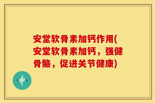 安堂软骨素加钙作用(安堂软骨素加钙，强健骨骼，促进关节健康)