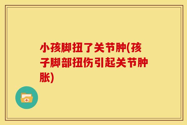小孩脚扭了关节肿(孩子脚部扭伤引起关节肿胀)