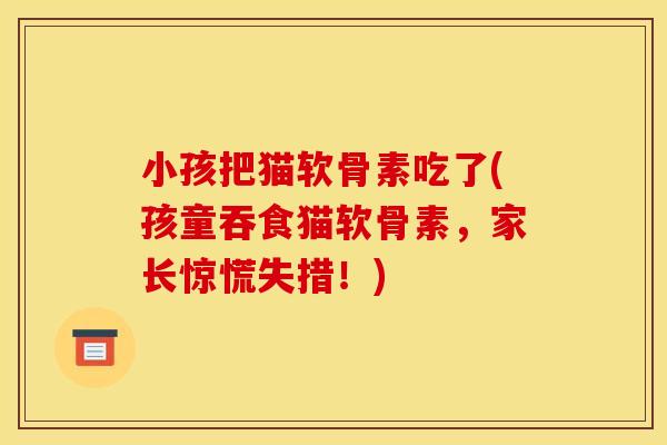 小孩把猫软骨素吃了(孩童吞食猫软骨素，家长惊慌失措！)