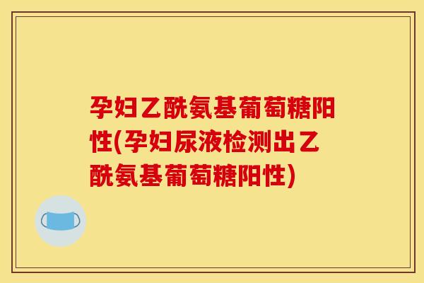 孕妇乙酰氨基葡萄糖阳性(孕妇尿液检测出乙酰氨基葡萄糖阳性)