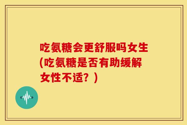 吃氨糖会更舒服吗女生(吃氨糖是否有助缓解女性不适？)