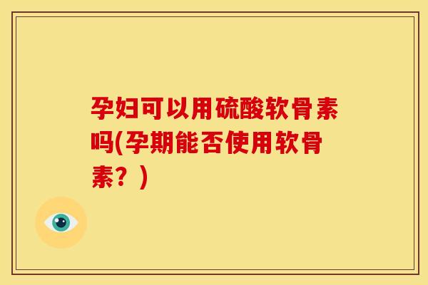 孕妇可以用硫酸软骨素吗(孕期能否使用软骨素？)