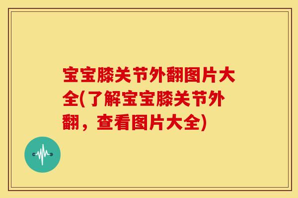 宝宝膝关节外翻图片大全(了解宝宝膝关节外翻，查看图片大全)