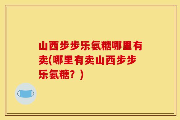 山西步步乐氨糖哪里有卖(哪里有卖山西步步乐氨糖？)