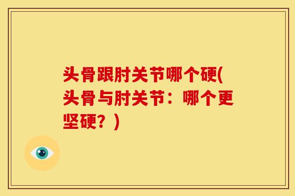 头骨跟肘关节哪个硬(头骨与肘关节：哪个更坚硬？)