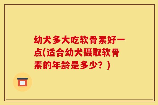 幼犬多大吃软骨素好一点(适合幼犬摄取软骨素的年龄是多少？)