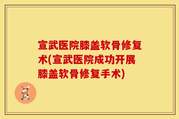宣武医院膝盖软骨修复术(宣武医院成功开展膝盖软骨修复手术)