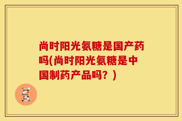 尚时阳光氨糖是国产药吗(尚时阳光氨糖是中国制药产品吗？)