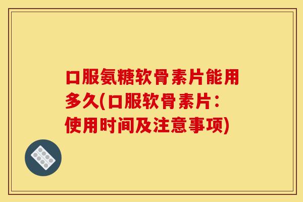 口服氨糖软骨素片能用多久(口服软骨素片：使用时间及注意事项)