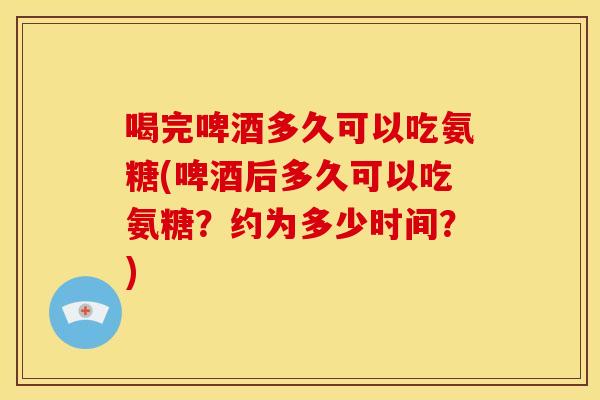 喝完啤酒多久可以吃氨糖(啤酒后多久可以吃氨糖？约为多少时间？)