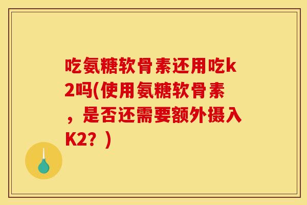 吃氨糖软骨素还用吃k2吗(使用氨糖软骨素，是否还需要额外摄入K2？)