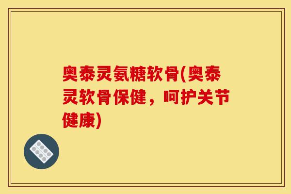 奥泰灵氨糖软骨(奥泰灵软骨保健，呵护关节健康)